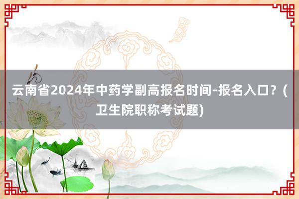 云南省2024年中药学副高报名时间-报名入口？(卫生院职称考试题)