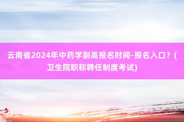 云南省2024年中药学副高报名时间-报名入口？(卫生院职称聘任制度考试)