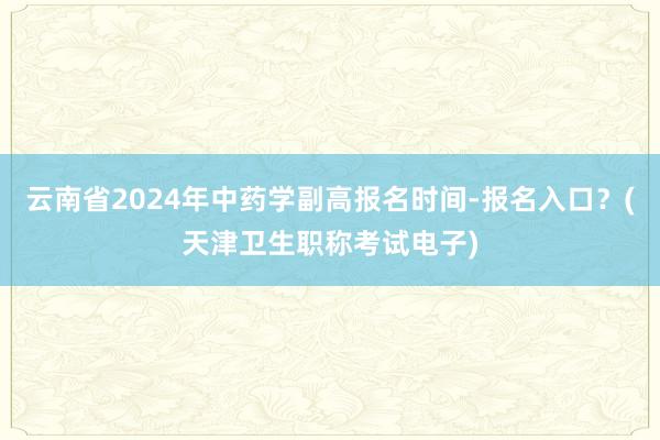 云南省2024年中药学副高报名时间-报名入口？(天津卫生职称考试电子)