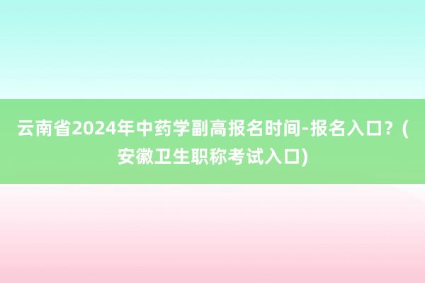 云南省2024年中药学副高报名时间-报名入口？(安徽卫生职称考试入口)