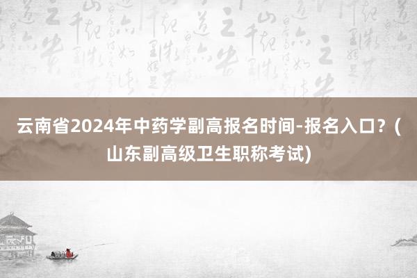 云南省2024年中药学副高报名时间-报名入口？(山东副高级卫生职称考试)