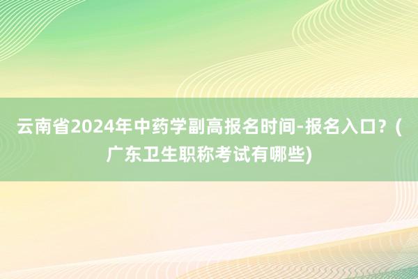 云南省2024年中药学副高报名时间-报名入口？(广东卫生职称考试有哪些)