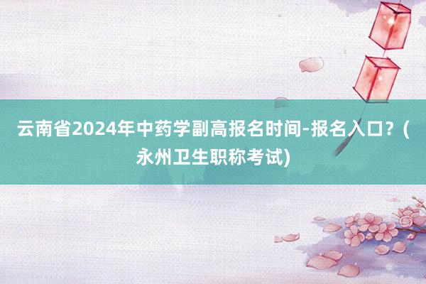 云南省2024年中药学副高报名时间-报名入口？(永州卫生职称考试)