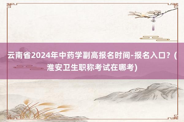 云南省2024年中药学副高报名时间-报名入口？(淮安卫生职称考试在哪考)