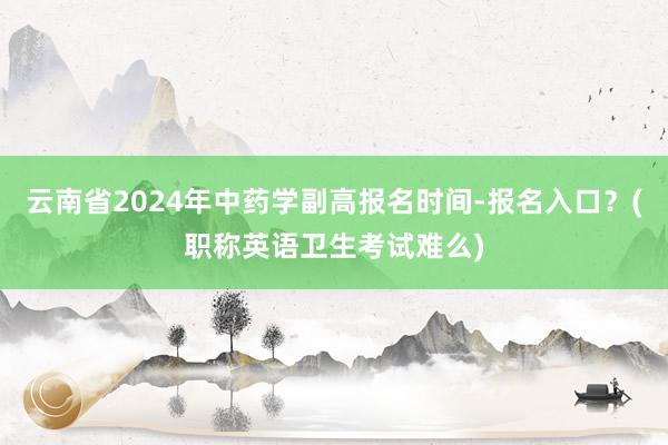 云南省2024年中药学副高报名时间-报名入口？(职称英语卫生考试难么)