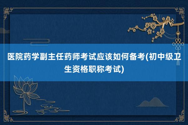 医院药学副主任药师考试应该如何备考(初中级卫生资格职称考试)