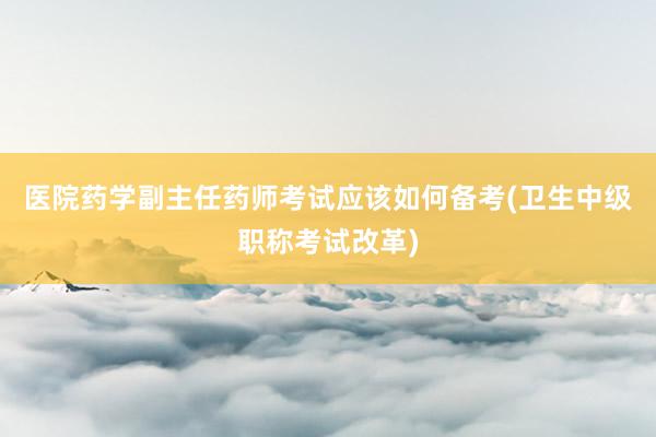 医院药学副主任药师考试应该如何备考(卫生中级职称考试改革)