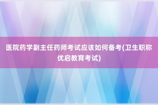 医院药学副主任药师考试应该如何备考(卫生职称优启教育考试)
