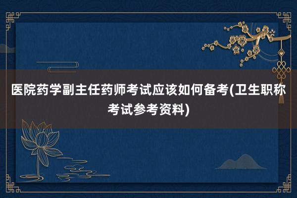 医院药学副主任药师考试应该如何备考(卫生职称考试参考资料)