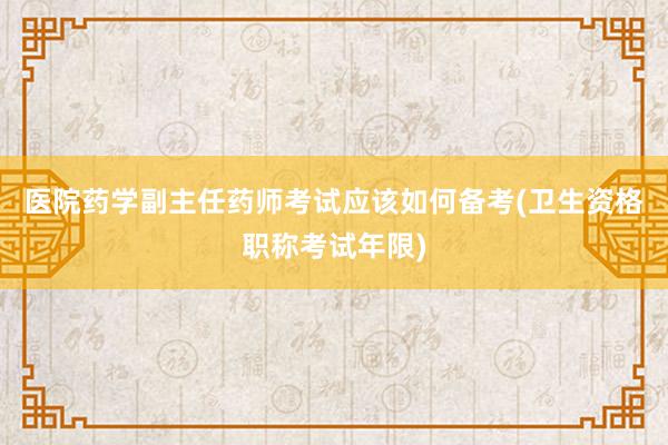 医院药学副主任药师考试应该如何备考(卫生资格职称考试年限)