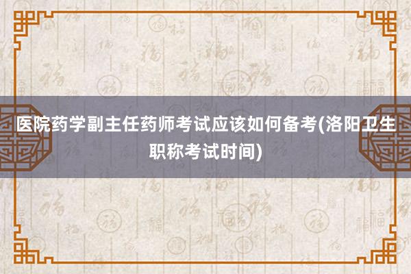 医院药学副主任药师考试应该如何备考(洛阳卫生职称考试时间)
