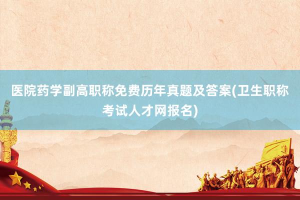 医院药学副高职称免费历年真题及答案(卫生职称考试人才网报名)