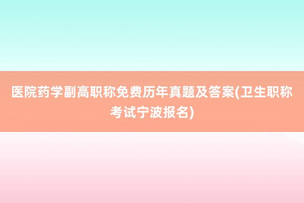 医院药学副高职称免费历年真题及答案(卫生职称考试宁波报名)
