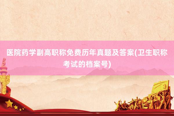 医院药学副高职称免费历年真题及答案(卫生职称考试的档案号)
