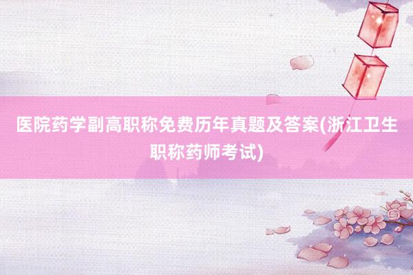 医院药学副高职称免费历年真题及答案(浙江卫生职称药师考试)
