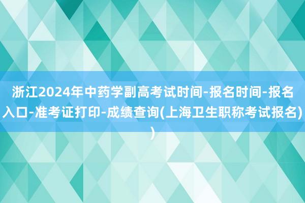 浙江2024年中药学副高考试时间-报名时间-报名入口-准考证打印-成绩查询(上海卫生职称考试报名)