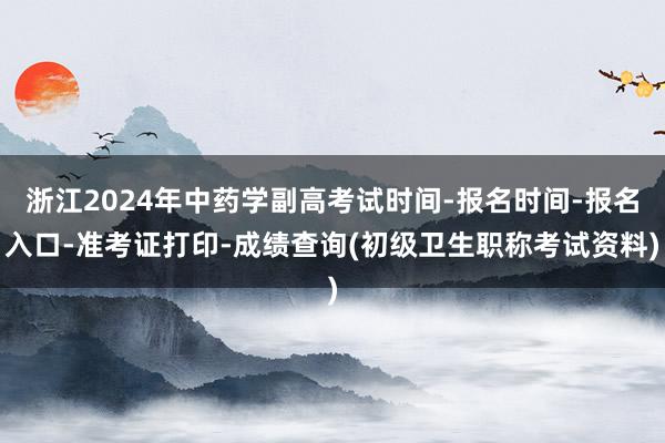 浙江2024年中药学副高考试时间-报名时间-报名入口-准考证打印-成绩查询(初级卫生职称考试资料)