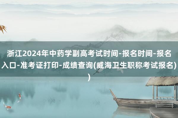 浙江2024年中药学副高考试时间-报名时间-报名入口-准考证打印-成绩查询(威海卫生职称考试报名)