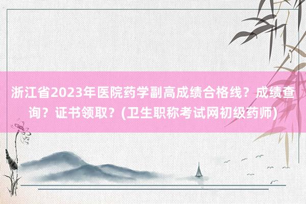 浙江省2023年医院药学副高成绩合格线？成绩查询？证书领取？(卫生职称考试网初级药师)