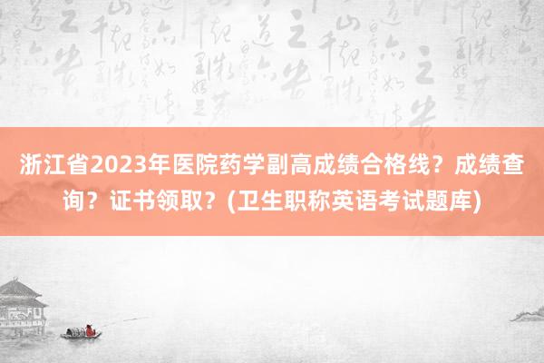 浙江省2023年医院药学副高成绩合格线？成绩查询？证书领取？(卫生职称英语考试题库)