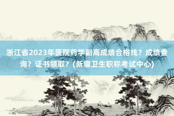 浙江省2023年医院药学副高成绩合格线？成绩查询？证书领取？(新疆卫生职称考试中心)