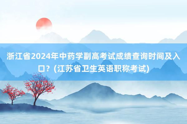 浙江省2024年中药学副高考试成绩查询时间及入口？(江苏省卫生英语职称考试)