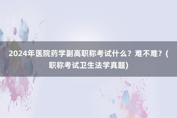 2024年医院药学副高职称考试什么？难不难？(职称考试卫生法学真题)