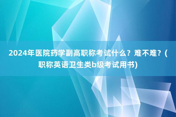 2024年医院药学副高职称考试什么？难不难？(职称英语卫生类b级考试用书)