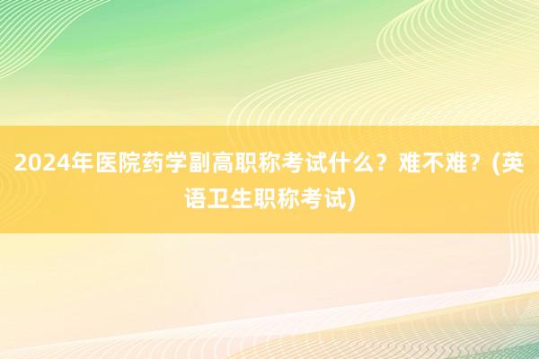 2024年医院药学副高职称考试什么？难不难？(英语卫生职称考试)