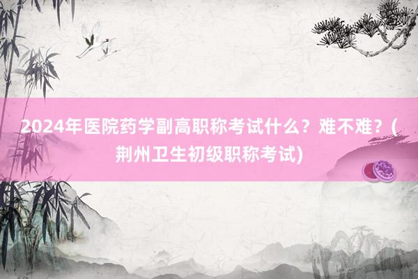 2024年医院药学副高职称考试什么？难不难？(荆州卫生初级职称考试)