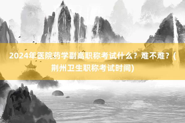 2024年医院药学副高职称考试什么？难不难？(荆州卫生职称考试时间)