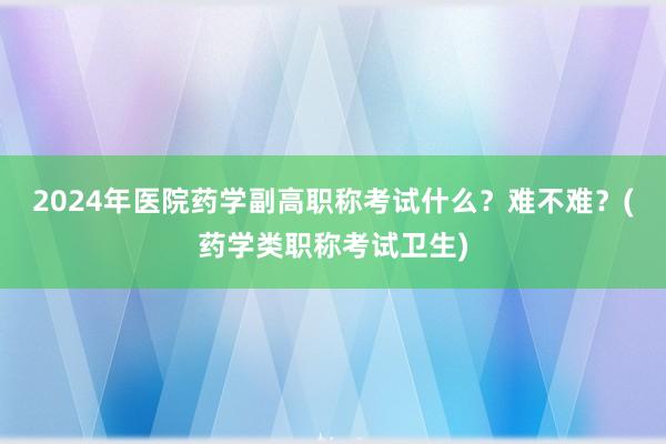 2024年医院药学副高职称考试什么？难不难？(药学类职称考试卫生)