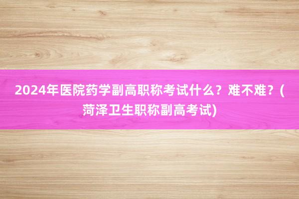 2024年医院药学副高职称考试什么？难不难？(菏泽卫生职称副高考试)