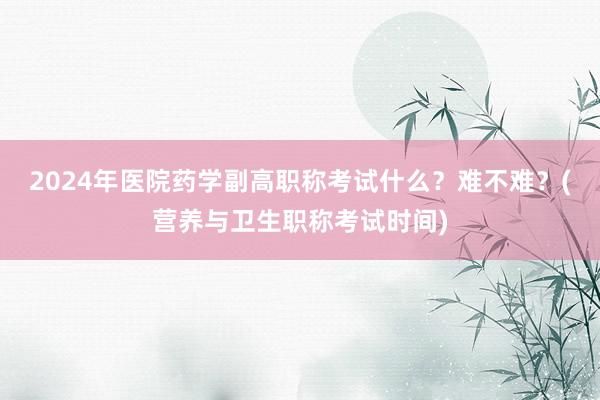 2024年医院药学副高职称考试什么？难不难？(营养与卫生职称考试时间)