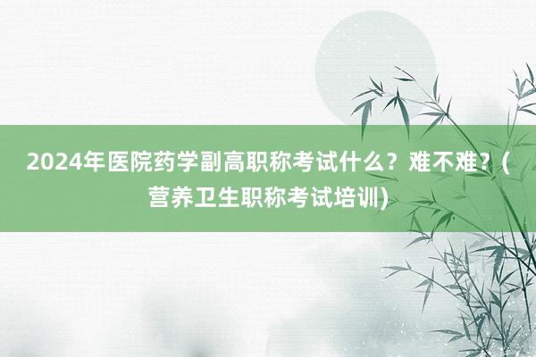 2024年医院药学副高职称考试什么？难不难？(营养卫生职称考试培训)