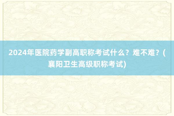 2024年医院药学副高职称考试什么？难不难？(襄阳卫生高级职称考试)