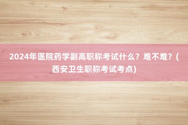 2024年医院药学副高职称考试什么？难不难？(西安卫生职称考试考点)
