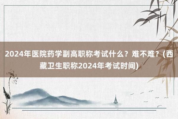 2024年医院药学副高职称考试什么？难不难？(西藏卫生职称2024年考试时间)