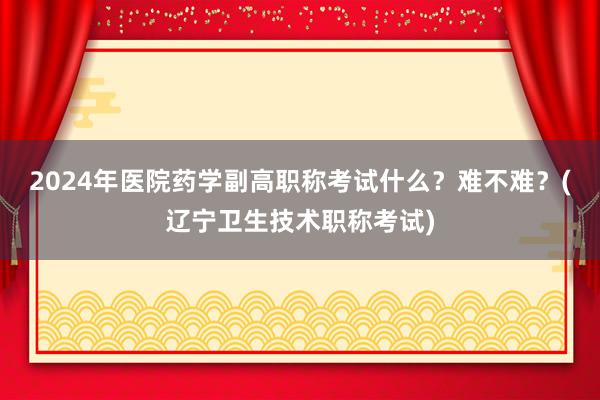 2024年医院药学副高职称考试什么？难不难？(辽宁卫生技术职称考试)