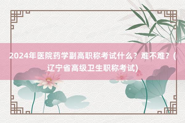 2024年医院药学副高职称考试什么？难不难？(辽宁省高级卫生职称考试)