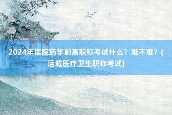 2024年医院药学副高职称考试什么？难不难？(运城医疗卫生职称考试)