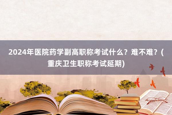 2024年医院药学副高职称考试什么？难不难？(重庆卫生职称考试延期)
