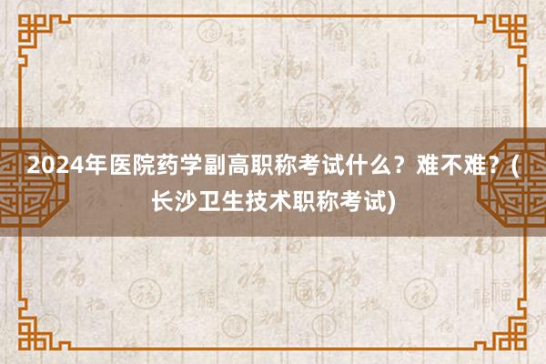 2024年医院药学副高职称考试什么？难不难？(长沙卫生技术职称考试)