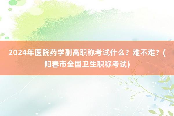 2024年医院药学副高职称考试什么？难不难？(阳春市全国卫生职称考试)