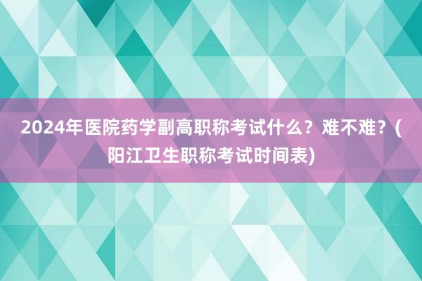2024年医院药学副高职称考试什么？难不难？(阳江卫生职称考试时间表)