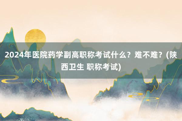 2024年医院药学副高职称考试什么？难不难？(陕西卫生 职称考试)