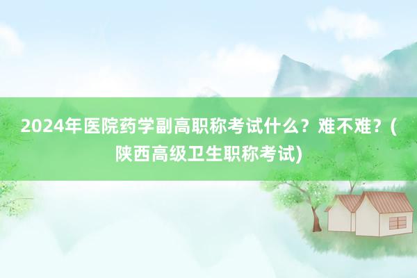 2024年医院药学副高职称考试什么？难不难？(陕西高级卫生职称考试)