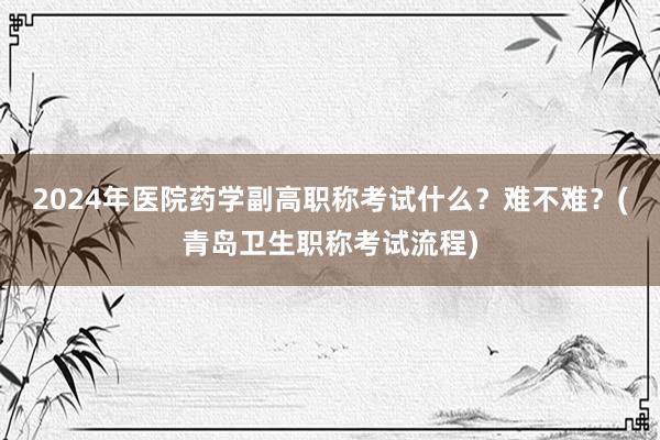 2024年医院药学副高职称考试什么？难不难？(青岛卫生职称考试流程)