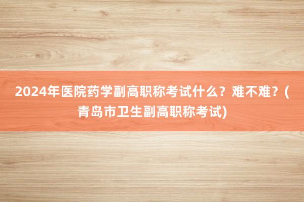 2024年医院药学副高职称考试什么？难不难？(青岛市卫生副高职称考试)