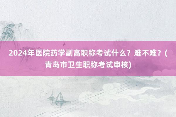 2024年医院药学副高职称考试什么？难不难？(青岛市卫生职称考试审核)